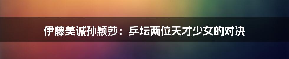 伊藤美诚孙颖莎：乒坛两位天才少女的对决