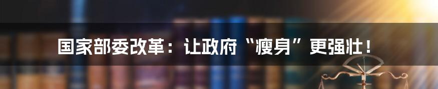 国家部委改革：让政府“瘦身”更强壮！