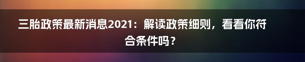 三胎政策最新消息2021：解读政策细则，看看你符合条件吗？