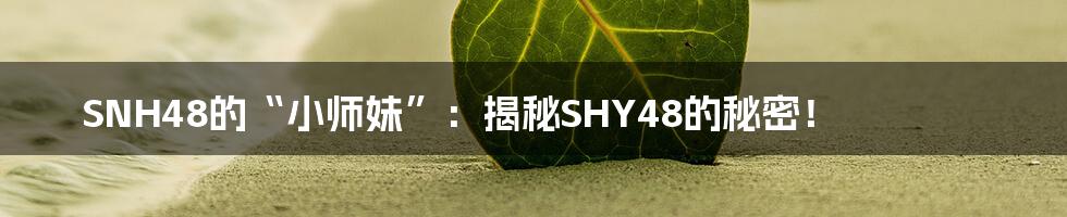 SNH48的“小师妹”：揭秘SHY48的秘密！