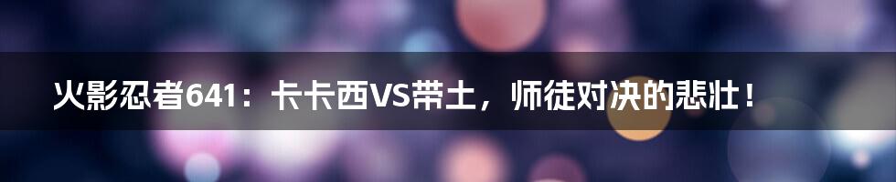 火影忍者641：卡卡西VS带土，师徒对决的悲壮！