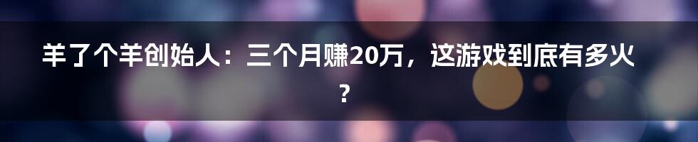 羊了个羊创始人：三个月赚20万，这游戏到底有多火？