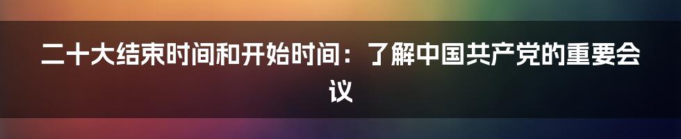 二十大结束时间和开始时间：了解中国共产党的重要会议