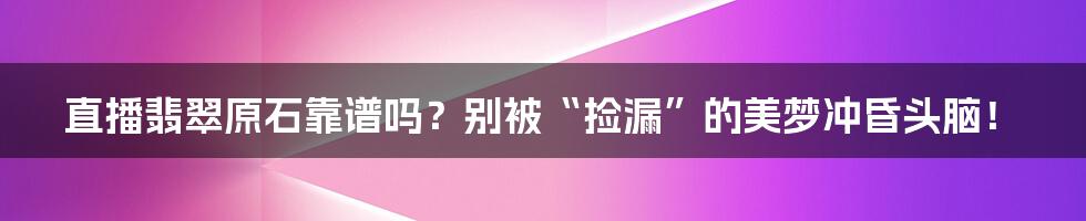 直播翡翠原石靠谱吗？别被“捡漏”的美梦冲昏头脑！