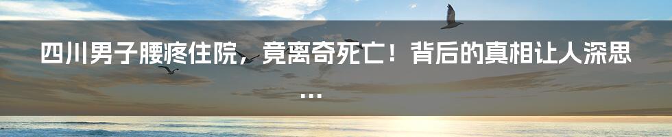 四川男子腰疼住院，竟离奇死亡！背后的真相让人深思...