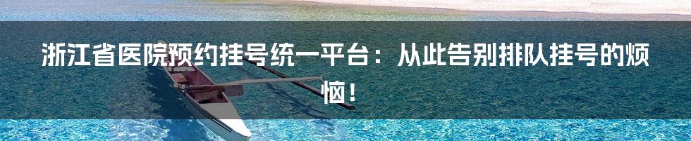 浙江省医院预约挂号统一平台：从此告别排队挂号的烦恼！