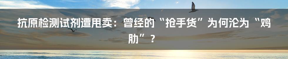 抗原检测试剂遭甩卖：曾经的“抢手货”为何沦为“鸡肋”？