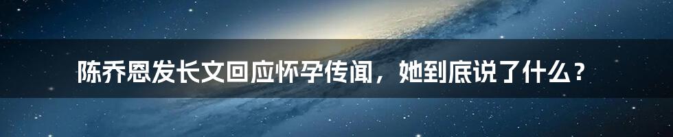 陈乔恩发长文回应怀孕传闻，她到底说了什么？