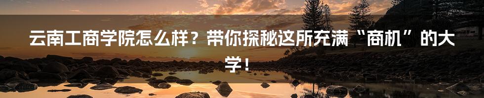 云南工商学院怎么样？带你探秘这所充满“商机”的大学！