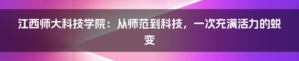 江西师大科技学院：从师范到科技，一次充满活力的蜕变