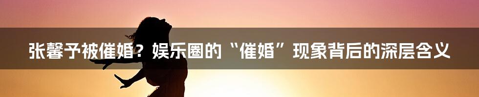 张馨予被催婚？娱乐圈的“催婚”现象背后的深层含义