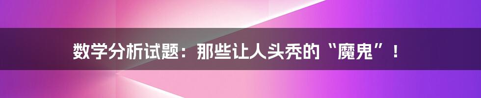 数学分析试题：那些让人头秃的“魔鬼”！