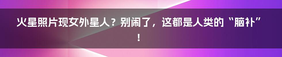 火星照片现女外星人？别闹了，这都是人类的“脑补”！