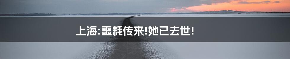 上海:噩耗传来!她已去世!