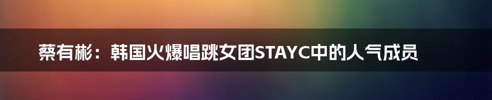 蔡有彬：韩国火爆唱跳女团STAYC中的人气成员