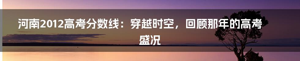 河南2012高考分数线：穿越时空，回顾那年的高考盛况