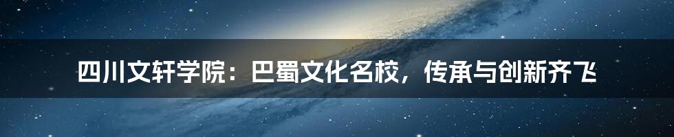 四川文轩学院：巴蜀文化名校，传承与创新齐飞