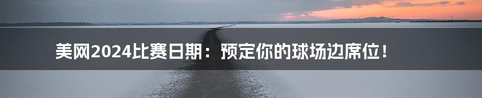 美网2024比赛日期：预定你的球场边席位！