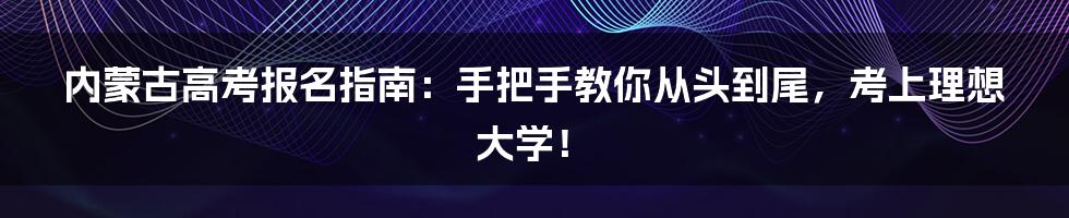 内蒙古高考报名指南：手把手教你从头到尾，考上理想大学！