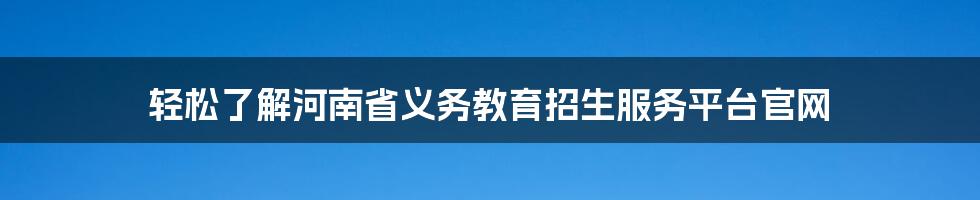 轻松了解河南省义务教育招生服务平台官网