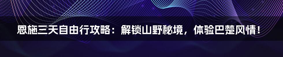 恩施三天自由行攻略：解锁山野秘境，体验巴楚风情！