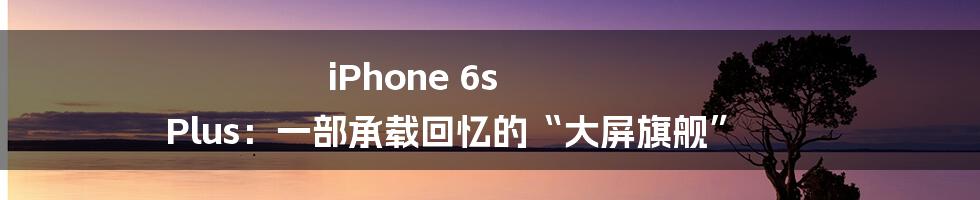 iPhone 6s Plus：一部承载回忆的“大屏旗舰”