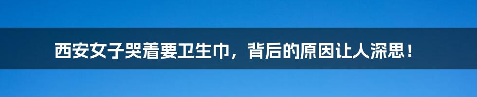 西安女子哭着要卫生巾，背后的原因让人深思！