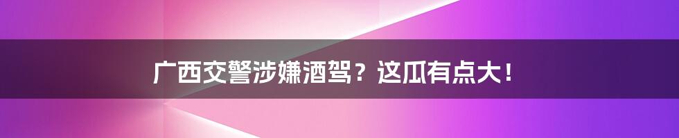 广西交警涉嫌酒驾？这瓜有点大！