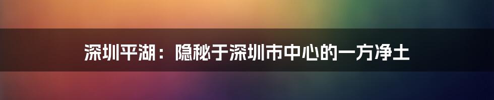 深圳平湖：隐秘于深圳市中心的一方净土