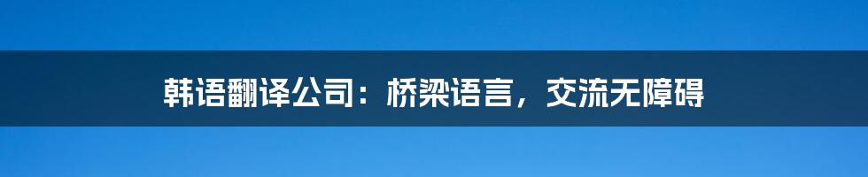 韩语翻译公司：桥梁语言，交流无障碍