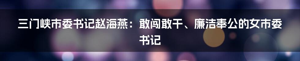 三门峡市委书记赵海燕：敢闯敢干、廉洁奉公的女市委书记