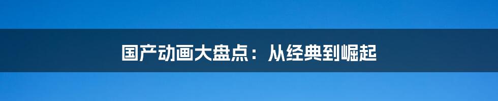 国产动画大盘点：从经典到崛起