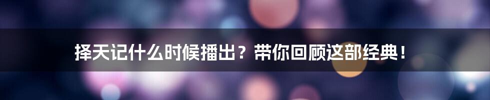 择天记什么时候播出？带你回顾这部经典！