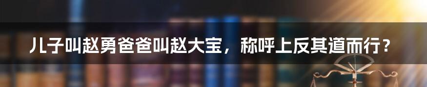 儿子叫赵勇爸爸叫赵大宝，称呼上反其道而行？