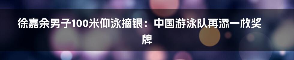 徐嘉余男子100米仰泳摘银：中国游泳队再添一枚奖牌