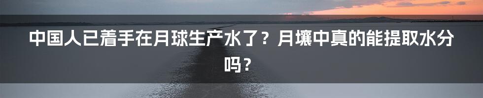 中国人已着手在月球生产水了？月壤中真的能提取水分吗？