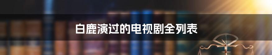 白鹿演过的电视剧全列表