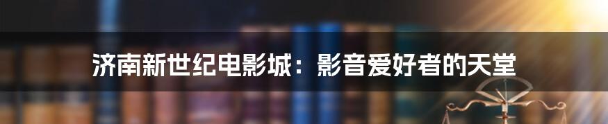 济南新世纪电影城：影音爱好者的天堂