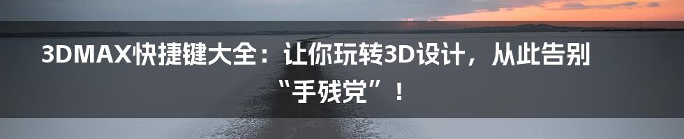 3DMAX快捷键大全：让你玩转3D设计，从此告别“手残党”！