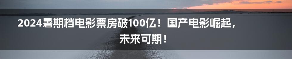 2024暑期档电影票房破100亿！国产电影崛起，未来可期！