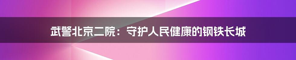 武警北京二院：守护人民健康的钢铁长城