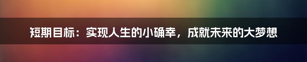 短期目标：实现人生的小确幸，成就未来的大梦想