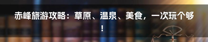 赤峰旅游攻略：草原、温泉、美食，一次玩个够！