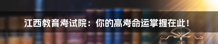 江西教育考试院：你的高考命运掌握在此！