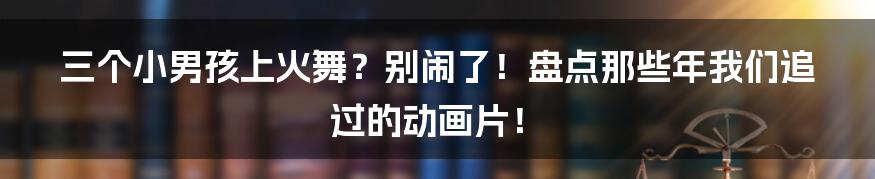 三个小男孩上火舞？别闹了！盘点那些年我们追过的动画片！