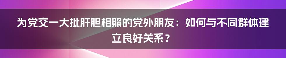 为党交一大批肝胆相照的党外朋友：如何与不同群体建立良好关系？