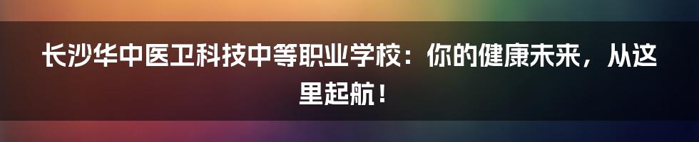 长沙华中医卫科技中等职业学校：你的健康未来，从这里起航！