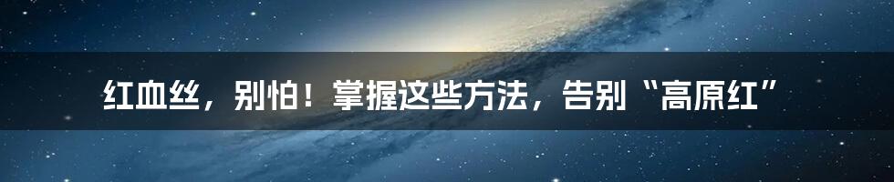 红血丝，别怕！掌握这些方法，告别“高原红”