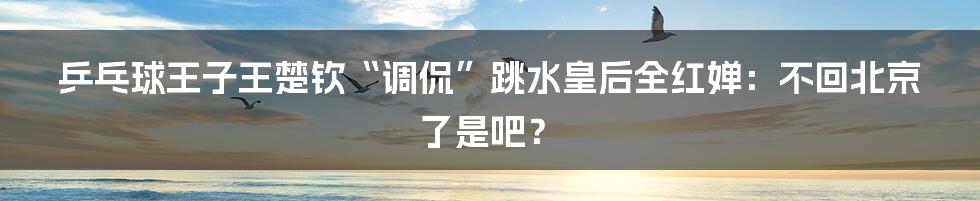 乒乓球王子王楚钦“调侃”跳水皇后全红婵：不回北京了是吧？