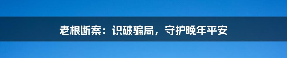 老根断案：识破骗局，守护晚年平安